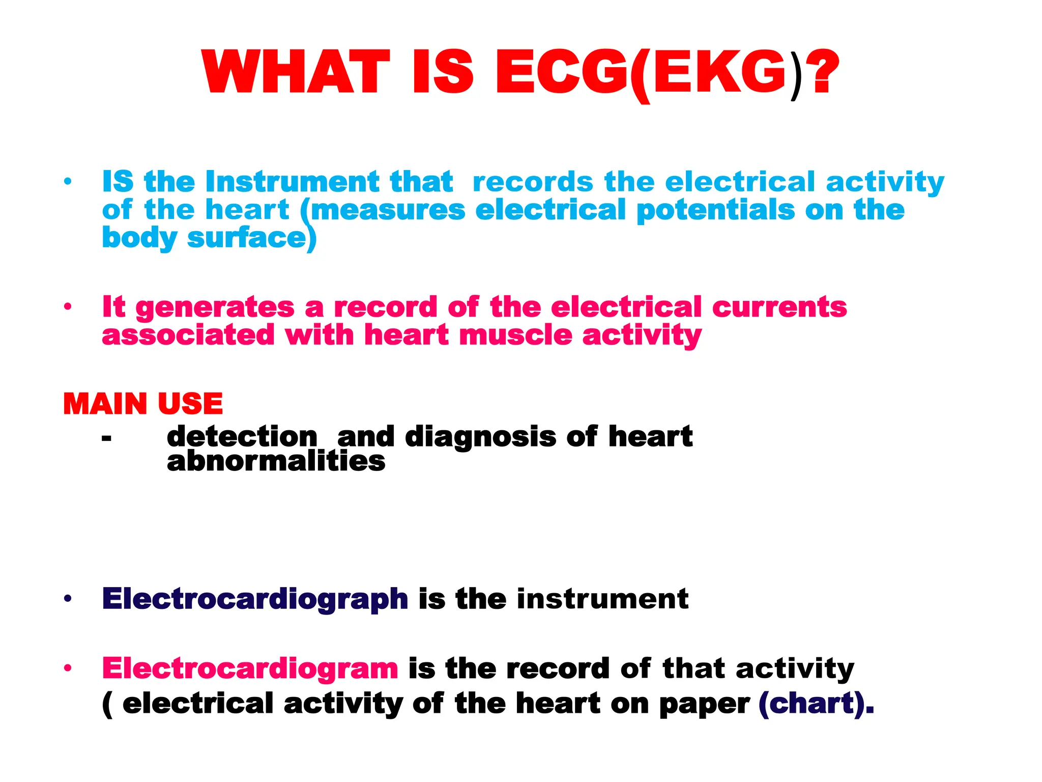 WHAT IS ECG(EKG)?
• IS the Instrument that records the electrical activity
of the heart (measures electrical potentials on the
body surface)
• It generates a record of the electrical currents
associated with heart muscle activity
MAIN USE
- detection and diagnosis of heart
abnormalities
• Electrocardiograph is the instrument
• Electrocardiogram is the record of that activity
( electrical activity of the heart on paper (chart).
 