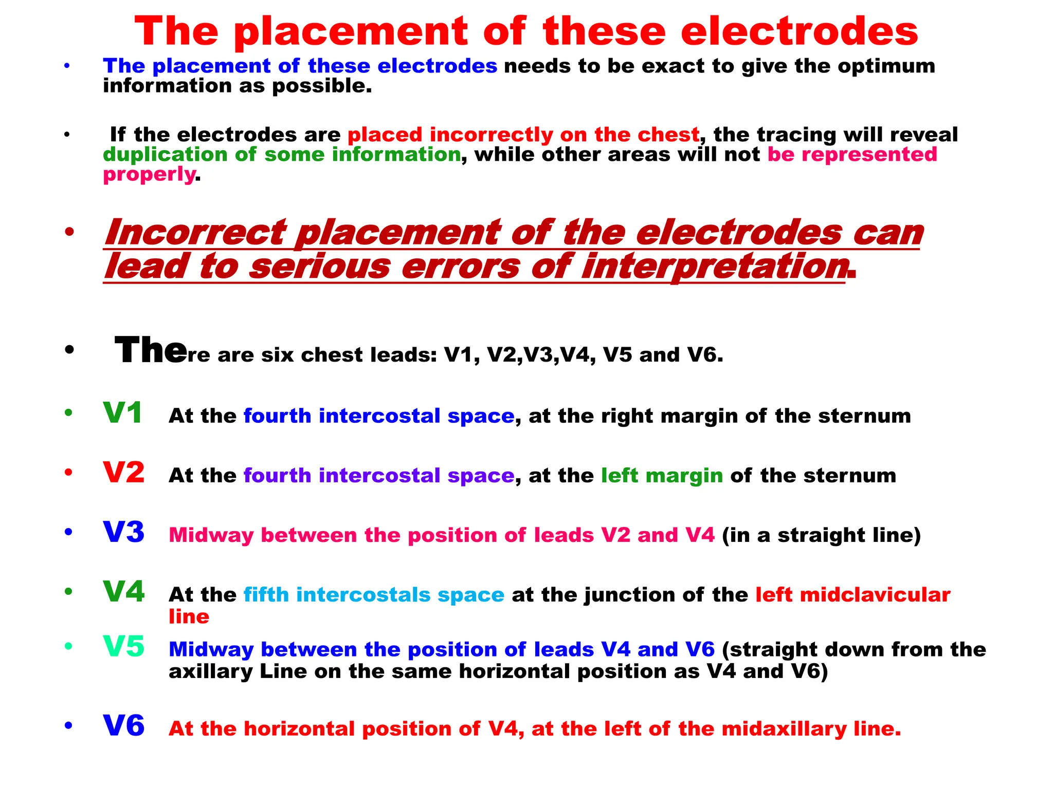 The placement of these electrodes
• The placement of these electrodes needs to be exact to give the optimum
information as possible.
• If the electrodes are placed incorrectly on the chest, the tracing will reveal
duplication of some information, while other areas will not be represented
properly.
• Incorrect placement of the electrodes can
lead to serious errors of interpretation.
• There are six chest leads: V1, V2,V3,V4, V5 and V6.
• V1 At the fourth intercostal space, at the right margin of the sternum
• V2 At the fourth intercostal space, at the left margin of the sternum
• V3 Midway between the position of leads V2 and V4 (in a straight line)
• V4 At the fifth intercostals space at the junction of the left midclavicular
line
• V5 Midway between the position of leads V4 and V6 (straight down from the
axillary Line on the same horizontal position as V4 and V6)
• V6 At the horizontal position of V4, at the left of the midaxillary line.
 