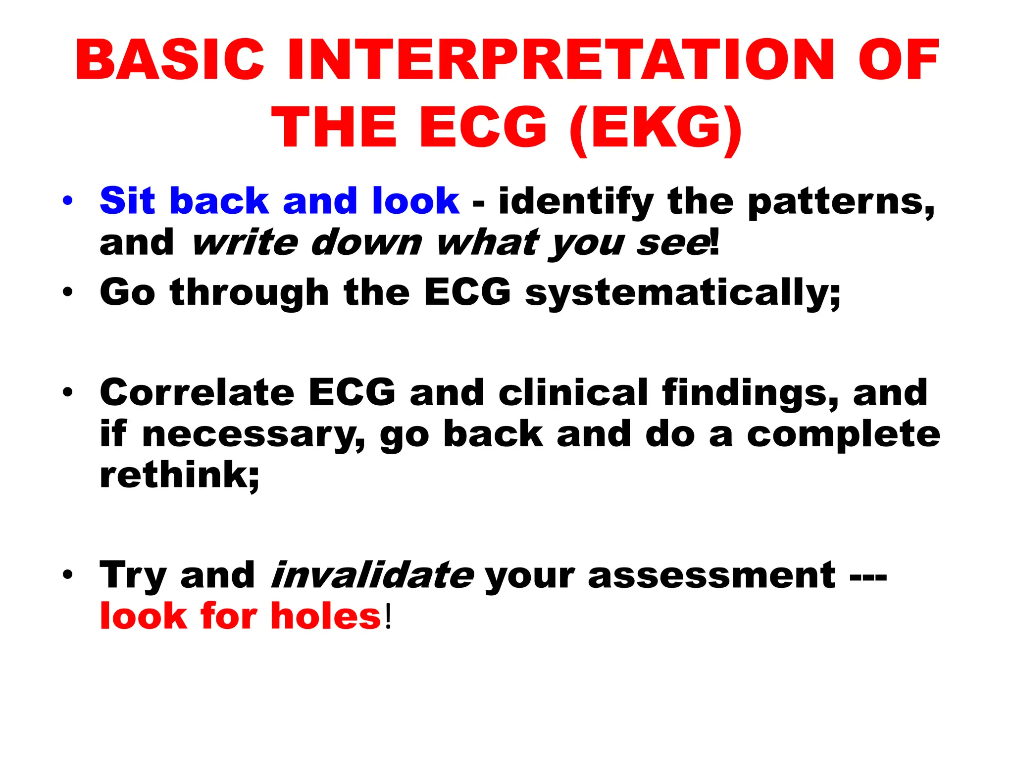 BASIC INTERPRETATION OF
THE ECG (EKG)
• Sit back and look - identify the patterns,
and write down what you see!
• Go through the ECG systematically;
• Correlate ECG and clinical findings, and
if necessary, go back and do a complete
rethink;
• Try and invalidate your assessment ---
look for holes!
 