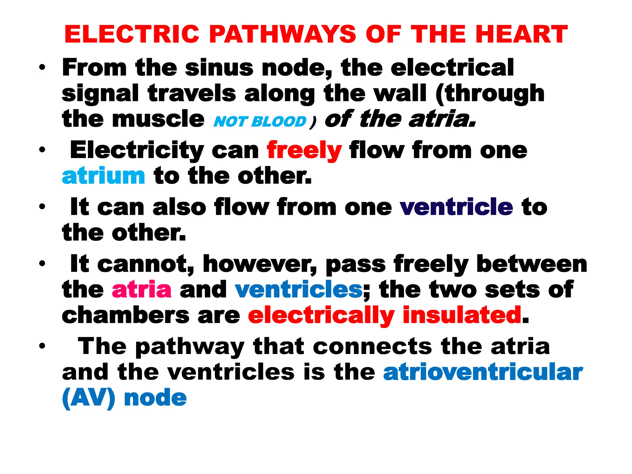 ELECTRIC PATHWAYS OF THE HEART
• From the sinus node, the electrical
signal travels along the wall (through
the muscle NOT BLOOD ) of the atria.
• Electricity can freely flow from one
atrium to the other.
• It can also flow from one ventricle to
the other.
• It cannot, however, pass freely between
the atria and ventricles; the two sets of
chambers are electrically insulated.
• The pathway that connects the atria
and the ventricles is the atrioventricular
(AV) node
 