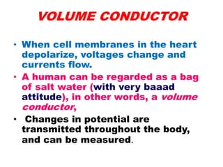 VOLUME CONDUCTOR
• When cell membranes in the heart
depolarize, voltages change and
currents flow.
• A human can be regarded as a bag
of salt water (with very baaad
attitude), in other words, a volume
conductor,
• Changes in potential are
transmitted throughout the body,
and can be measured.
 
