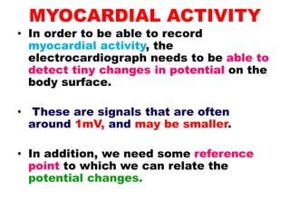 MYOCARDIAL ACTIVITY
• In order to be able to record
myocardial activity, the
electrocardiograph needs to be able to
detect tiny changes in potential on the
body surface.
• These are signals that are often
around 1mV, and may be smaller.
• In addition, we need some reference
point to which we can relate the
potential changes.
 