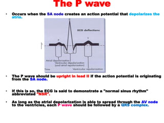 The P wave
• Occurs when the SA node creates an action potential that depolarizes the
atria.
• The P wave should be upright in lead II if the action potential is originating
from the SA node.
• If this is so, the ECG is said to demonstrate a "normal sinus rhythm"
abbreviated "NSR".
• As long as the atrial depolarization is able to spread through the AV node
to the ventricles, each P wave should be followed by a QRS complex.
 