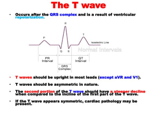 The T wave
• Occurs after the QRS complex and is a result of ventricular
repolarization.
• T waves should be upright in most leads (except aVR and V1).
• T waves should be asymmetric in nature.
• The second portion of the T wave should have a steeper decline
when compared to the incline of the first part of the T wave.
• If the T wave appears symmetric, cardiac pathology may be
present.
 