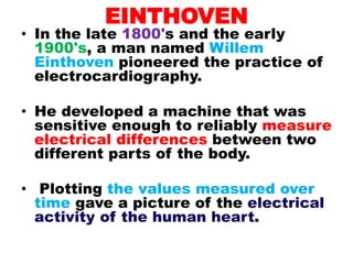 EINTHOVEN
• In the late 1800's and the early
1900's, a man named Willem
Einthoven pioneered the practice of
electrocardiography.
• He developed a machine that was
sensitive enough to reliably measure
electrical differences between two
different parts of the body.
• Plotting the values measured over
time gave a picture of the electrical
activity of the human heart.
 