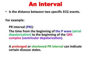 An interval
• Is the distance between two specific ECG events.
For example:
PR Interval (PRI):
The time from the beginning of the P wave (atrial
depolarization) to the beginning of the QRS
complex (ventricular depolarization).
A prolonged or shortened PR interval can indicate
certain disease states.
 