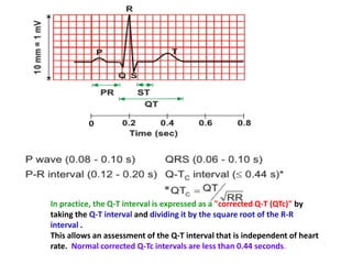 In practice, the Q-T interval is expressed as a "corrected Q-T (QTc)" by
taking the Q-T interval and dividing it by the square root of the R-R
interval .
This allows an assessment of the Q-T interval that is independent of heart
rate. Normal corrected Q-Tc intervals are less than 0.44 seconds.
 