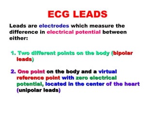 ECG LEADS
Leads are electrodes which measure the
difference in electrical potential between
either:
1. Two different points on the body (bipolar
leads)
2. One point on the body and a virtual
reference point with zero electrical
potential, located in the center of the heart
(unipolar leads)
 