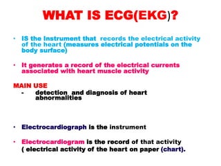 WHAT IS ECG(EKG)?
• IS the Instrument that records the electrical activity
of the heart (measures electrical potentials on the
body surface)
• It generates a record of the electrical currents
associated with heart muscle activity
MAIN USE
- detection and diagnosis of heart
abnormalities
• Electrocardiograph is the instrument
• Electrocardiogram is the record of that activity
( electrical activity of the heart on paper (chart).
 