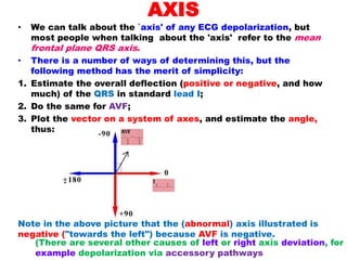 AXIS
• We can talk about the `axis' of any ECG depolarization, but
most people when talking about the 'axis' refer to the mean
frontal plane QRS axis.
• There is a number of ways of determining this, but the
following method has the merit of simplicity:
1. Estimate the overall deflection (positive or negative, and how
much) of the QRS in standard lead I;
2. Do the same for AVF;
3. Plot the vector on a system of axes, and estimate the angle,
thus:
Note in the above picture that the (abnormal) axis illustrated is
negative ("towards the left") because AVF is negative.
(There are several other causes of left or right axis deviation, for
example depolarization via accessory pathways
 