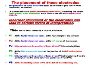 The placement of these electrodes
• The placement of these electrodes needs to be exact to give the optimum
information as possible.
• If the electrodes are placed incorrectly on the chest, the tracing will reveal
duplication of some information, while other areas will not be represented
properly.
• Incorrect placement of the electrodes can
lead to serious errors of interpretation.
• There are six chest leads: V1, V2,V3,V4, V5 and V6.
• V1 At the fourth intercostal space, at the right margin of the sternum
• V2 At the fourth intercostal space, at the left margin of the sternum
• V3 Midway between the position of leads V2 and V4 (in a straight line)
• V4 At the fifth intercostals space at the junction of the left midclavicular
line
• V5 Midway between the position of leads V4 and V6 (straight down from the
axillary Line on the same horizontal position as V4 and V6)
• V6 At the horizontal position of V4, at the left of the midaxillary line.
 