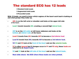 The standard ECG has 12 leads
With 12 leads, we need to know which regions of the heart each lead is looking at
and what groups they make up.
- AVL is on the left wrist or shoulder and looks at the upper left side
of the heart.
- Lead l travels towards AVL creating a second high lateral lead.
- AVf is on the left ankle or left lower abdomen and looks at the
bottom, or inferior wall, of the heart.
- Lead ll travels from AVr towards AVf to become a 2nd inferior lead
- Lead lll travels from AVL towards AVf to become a 3rd inferior lead.
- V2 V3 and V4 look at the front of the heart and are the anterior leads.
- V1 is often ignored but if changes occur in V1 and V2 only, these leads are
referred to as Septal leads.
- V5 and V6 look at the left side of the heart and are the lateral leads.
- Next slide shows the ECG where these leads are when printed.
3 Standard Limb Leads
3 Augmented Limb Leads
6 Precordial Leads
 
