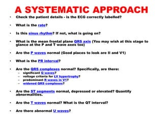 A SYSTEMATIC APPROACH
• Check the patient details - is the ECG correctly labelled?
• What is the rate?
• Is this sinus rhythm? If not, what is going on?
• What is the mean frontal plane QRS axis (You may wish at this stage to
glance at the P and T wave axes too)
• Are the P waves normal (Good places to look are II and V1)
• What is the PR interval?
• Are the QRS complexes normal? Specifically, are there:
– significant Q waves?
– voltage criteria for LV hypertrophy?
– predominant R waves in V1?
– widened QRS complexes?
• Are the ST segments normal, depressed or elevated? Quantify
abnormalities.
• Are the T waves normal? What is the QT interval?
• Are there abnormal U waves?
 
