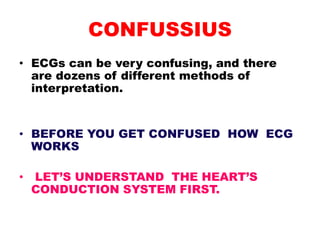 CONFUSSIUS
• ECGs can be very confusing, and there
are dozens of different methods of
interpretation.
• BEFORE YOU GET CONFUSED HOW ECG
WORKS
• LET’S UNDERSTAND THE HEART’S
CONDUCTION SYSTEM FIRST.
 