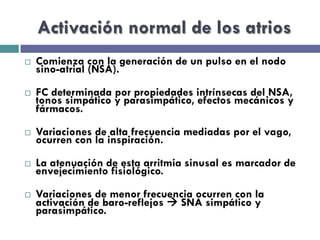 Activación normal de los atrios 
¨ Comienza con la generación de un pulso en el nodo 
sino-atrial (NSA). 
¨ FC determinada por propiedades intrínsecas del NSA, 
tonos simpático y parasimpático, efectos mecánicos y 
fármacos. 
¨ Variaciones de alta frecuencia mediadas por el vago, 
ocurren con la inspiración. 
¨ La atenuación de esta arritmia sinusal es marcador de 
envejecimiento fisiológico. 
¨ Variaciones de menor frecuencia ocurren con la 
activación de baro-reflejos à SNA simpático y 
parasimpático. 
 