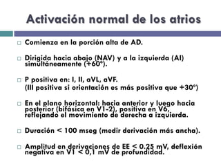 Activación normal de los atrios 
¨ Comienza en la porción alta de AD. 
¨ Dirigida hacia abajo (NAV) y a la izquierda (AI) 
simultáneamente (+60º). 
¨ P positiva en: I, II, aVL, aVF. 
(III positiva si orientación es más positiva que +30º) 
¨ En el plano horizontal: hacia anterior y luego hacia 
posterior (bifásica en V1-2), positiva en V6, 
reflejando el movimiento de derecha a izquierda. 
¨ Duración < 100 mseg (medir derivación más ancha). 
¨ Amplitud en derivaciones de EE < 0.25 mV, deflexión 
negativa en V1 < 0,1 mV de profundidad. 
 