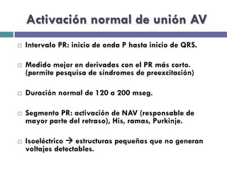 Activación normal de unión AV 
¨ Intervalo PR: inicio de onda P hasta inicio de QRS. 
¨ Medido mejor en derivadas con el PR más corto. 
(permite pesquisa de síndromes de preexcitación) 
¨ Duración normal de 120 a 200 mseg. 
¨ Segmento PR: activación de NAV (responsable de 
mayor parte del retraso), His, ramas, Purkinje. 
¨ Isoeléctrico à estructuras pequeñas que no generan 
voltajes detectables. 
 