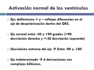 Activación normal de los ventrículos 
¨ Eje: deflexiones + y – reflejan diferencias en el 
eje de despolarización dentro del QRS. 
¨ Eje normal entre -30 y +90 grados (>90 
desviación derecha y <-30 desviación izquierda) 
¨ Desviación extrema del eje à Entre -90 y -180 
¨ Eje indeterminado à 6 derivaciones con 
complejos bifásicos. 
 