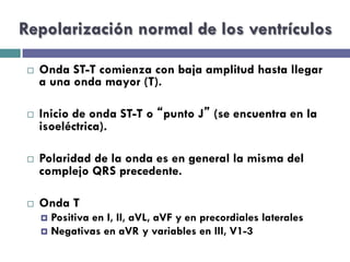 Repolarización normal de los ventrículos 
¨ Onda ST-T comienza con baja amplitud hasta llegar 
a una onda mayor (T). 
¨ Inicio de onda ST-T o “punto J” (se encuentra en la 
isoeléctrica). 
¨ Polaridad de la onda es en general la misma del 
complejo QRS precedente. 
¨ Onda T 
¤ Positiva en I, II, aVL, aVF y en precordiales laterales 
¤ Negativas en aVR y variables en III, V1-3 
 