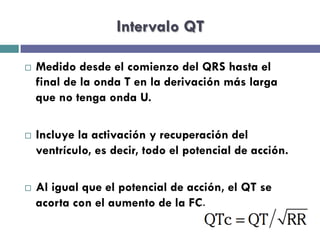 Intervalo QT 
¨ Medido desde el comienzo del QRS hasta el 
final de la onda T en la derivación más larga 
que no tenga onda U. 
¨ Incluye la activación y recuperación del 
ventrículo, es decir, todo el potencial de acción. 
¨ Al igual que el potencial de acción, el QT se 
acorta con el aumento de la FC. 
 