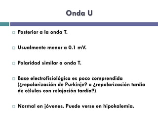 Onda U 
¨ Posterior a la onda T. 
¨ Usualmente menor a 0.1 mV. 
¨ Polaridad similar a onda T. 
¨ Base electrofisiológica es poco comprendida 
(¿repolarización de Purkinje? o ¿repolarización tardía 
de células con relajación tardía?) 
¨ Normal en jóvenes. Puede verse en hipokalemia. 
 
