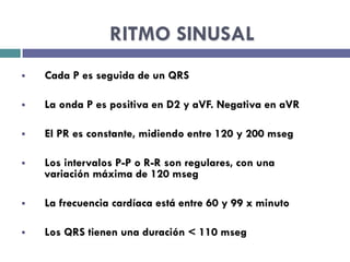 RITMO SINUSAL 
§ Cada P es seguida de un QRS 
§ La onda P es positiva en D2 y aVF. Negativa en aVR 
§ El PR es constante, midiendo entre 120 y 200 mseg 
§ Los intervalos P-P o R-R son regulares, con una 
variación máxima de 120 mseg 
§ La frecuencia cardíaca está entre 60 y 99 x minuto 
§ Los QRS tienen una duración < 110 mseg 
 
