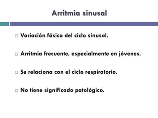 Arritmia sinusal 
¨ Variación fásica del ciclo sinusal. 
¨ Arritmia frecuente, especialmente en jóvenes. 
¨ Se relaciona con el ciclo respiratorio. 
¨ No tiene significado patológico. 
 