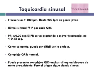 Taquicardia sinusal 
§ Frecuencia: > 100 lpm. Hasta 200 lpm en gente joven 
§ Ritmo: sinusal à P por cada QRS 
§ PR: ≤0,20 seg.El PR se va acortando a mayor frecuencia, no 
< 0,12 seg. 
§ Como se acorta, puede ser difícil ver la onda p. 
§ Complejo QRS: normal. 
§ Puede presentar complejos QRS anchos si hay un bloqueo de 
rama pre-existente. Pero el origen sigue siendo sinusal 
 