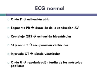 ECG normal 
¨ Onda P à activación atrial 
¨ Segmento PR à duración de la conducción AV 
¨ Complejo QRS à activación biventricular 
¨ ST y onda T à recuperación ventricular 
¨ Intervalo QT à sístole ventricular 
¨ Onda U à repolarización tardía de los músculos 
papilares 
 