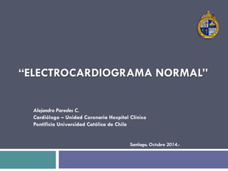 “ELECTROCARDIOGRAMA NORMAL” 
Alejandro Paredes C. 
Cardiólogo – Unidad Coronaria Hospital Clínico 
Pontificia Universidad Católica de Chile 
Santiago, Octubre 2014.- 
 