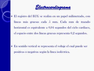 Electrocardiograma
 El registro del ECG se realiza en un papel milimetrado, con
líneas más gruesas cada 5 mm. Cada mm de trazado
horizontal es equivalente a 0,04 segundos del ciclo cardiaco,
el espacio entre dos líneas gruesas representa 0,2 segundos.
 En sentido vertical se representa el voltaje el cual puede ser
positivas o negativas según la línea isoléctrica.
 