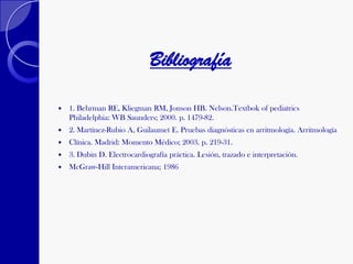 Bibliografía
 1. Behrman RE, Kliegman RM, Jonson HB. Nelson.Textbok of pediatrics
Philadelphia: WB Saunders; 2000. p. 1479-82.
 2. Martínez-Rubio A, Guilaumet E. Pruebas diagnósticas en arritmología. Arritmología
 Clínica. Madrid: Momento Médico; 2003. p. 219-31.
 3. Dubin D. Electrocardiografía práctica. Lesión, trazado e interpretación.
 McGraw-Hill Interamericana; 1986
 