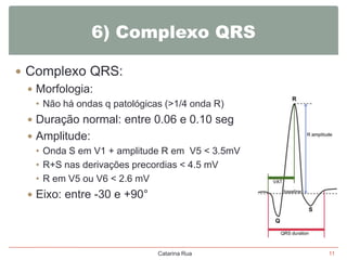 6) Complexo QRS
 Complexo QRS:
 Morfologia:
• Não há ondas q patológicas (>1/4 onda R)

 Duração normal: entre 0.06 e 0.10 seg
 Amplitude:
• Onda S em V1 + amplitude R em V5 < 3.5mV
• R+S nas derivações precordias < 4.5 mV
• R em V5 ou V6 < 2.6 mV
 Eixo: entre -30 e +90°

Catarina Rua

11

 