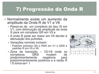 7) Progressão da Onda R
 Normalmente existe um aumento da

amplitude da Onda R de V1 a V6
 Passa-se de um complexo do tipo rS em

V1, com diminuição da amplitude da onda
S para um complexo QR em V5 e
 A onda R pode ser maior em V5 devido à
atenuação dos pulmões.
 Variações normais incluem:
• Padrões estreitos QS e RSR em V1 e QRS e
padrões R em V5 e V6
 Zona de transição – V2-V4 onde os

complexos
QRS
mudam
de
predominantemente
negativos
para
predominantemente positivos e a razão R
/ S torna-se> 1
Catarina Rua

12

 