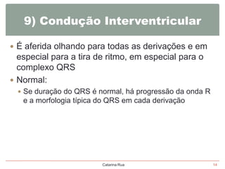 9) Condução Interventricular
 É aferida olhando para todas as derivações e em

especial para a tira de ritmo, em especial para o
complexo QRS
 Normal:
 Se duração do QRS é normal, há progressão da onda R

e a morfologia típica do QRS em cada derivação

Catarina Rua

14

 
