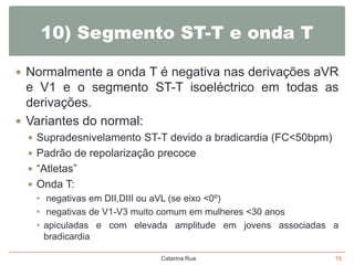 10) Segmento ST-T e onda T
 Normalmente a onda T é negativa nas derivações aVR

e V1 e o segmento ST-T isoeléctrico em todas as
derivações.
 Variantes do normal:
 Supradesnivelamento ST-T devido a bradicardia (FC<50bpm)

 Padrão de repolarização precoce
 “Atletas”
 Onda T:

• negativas em DII,DIII ou aVL (se eixo <0º)
• negativas de V1-V3 muito comum em mulheres <30 anos
• apiculadas e com elevada amplitude em jovens associadas a
bradicardia
Catarina Rua

15

 