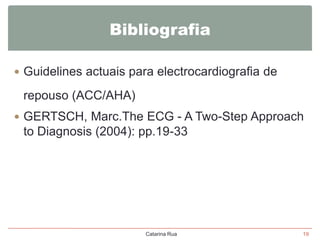 Bibliografia
 Guidelines actuais para electrocardiografia de

repouso (ACC/AHA)
 GERTSCH, Marc.The ECG - A Two-Step Approach

to Diagnosis (2004): pp.19-33

Catarina Rua

19

 