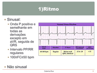 1)Ritmo
 Sinusal:
 Onda P positiva e
semelhante em
todas as
derivações
excepto em
aVR, seguida de
QRS
 Intervalo PP/RR
regulares
 100≥FC≥50 bpm
 Não sinusal
Catarina Rua

6

 