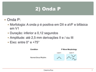 2) Onda P
 Onda P:
 Morfologia: A onda p é positiva em DII e aVF e bifásica
em V1
 Duração: inferior a 0,12 segundos
 Amplitude: até 2,5 mm derivações II e / ou III
 Eixo: entre 0° e +75°

Catarina Rua

7

 