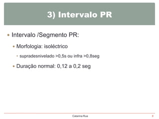 3) Intervalo PR
 Intervalo /Segmento PR:
 Morfologia: isoléctrico
• supradesnivelado >0,5s ou infra >0,8seg

 Duração normal: 0,12 a 0,2 seg

Catarina Rua

8

 
