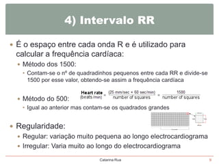 4) Intervalo RR
 É o espaço entre cada onda R e é utilizado para

calcular a frequência cardíaca:
 Método dos 1500:

• Contam-se o nº de quadradinhos pequenos entre cada RR e divide-se
1500 por esse valor, obtendo-se assim a frequência cardíaca
 Método do 500:
• Igual ao anterior mas contam-se os quadrados grandes

 Regularidade:
 Regular: variação muito pequena ao longo electrocardiograma
 Irregular: Varia muito ao longo do electrocardiograma
Catarina Rua

9

 