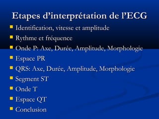 Etapes d’interprétation de l’ECGEtapes d’interprétation de l’ECG
 Identification, vitesse et amplitudeIdentification, vitesse et amplitude
 Rythme et fréquenceRythme et fréquence
 Onde P: Axe, Durée, Amplitude, MorphologieOnde P: Axe, Durée, Amplitude, Morphologie
 Espace PREspace PR
 QRS: Axe, Durée, Amplitude, MorphologieQRS: Axe, Durée, Amplitude, Morphologie
 Segment STSegment ST
 Onde TOnde T
 Espace QTEspace QT
 ConclusionConclusion
 