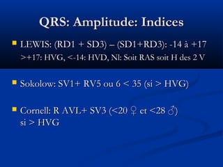 QRS: Amplitude: IndicesQRS: Amplitude: Indices
 LEWIS: (RD1 + SD3) – (SD1+RD3): -14 à +17LEWIS: (RD1 + SD3) – (SD1+RD3): -14 à +17
>+17: HVG, <-14: HVD, Nl: Soit RAS soit H des 2 V>+17: HVG, <-14: HVD, Nl: Soit RAS soit H des 2 V
 Sokolow: SV1+ RV5 ou 6 < 35 (si > HVG)Sokolow: SV1+ RV5 ou 6 < 35 (si > HVG)
 Cornell: R AVL+ SV3 (<20 ♀ et <28 ♂)Cornell: R AVL+ SV3 (<20 ♀ et <28 ♂)
si > HVGsi > HVG
 