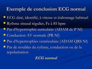 Exemple de conclusion ECG normalExemple de conclusion ECG normal
 ECG daté, identifié, à vitesse et étalonnage habituelECG daté, identifié, à vitesse et étalonnage habituel
 Rythme sinusal régulier, Fc à 85 bpmRythme sinusal régulier, Fc à 85 bpm
 Pas d’hypertrophie auriculaire (ADAM de P Nl)Pas d’hypertrophie auriculaire (ADAM de P Nl)
 Conduction AV normale (PR Nl)Conduction AV normale (PR Nl)
 Pas d’hypertrophies ventriculaire (ADAM QRS Nl)Pas d’hypertrophies ventriculaire (ADAM QRS Nl)
 Pas de troubles du rythme, conduction ou de laPas de troubles du rythme, conduction ou de la
repolarisationrepolarisation
ECG normalECG normal
 