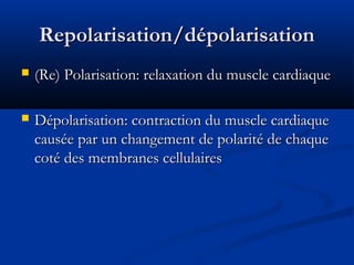 Repolarisation/dépolarisationRepolarisation/dépolarisation
 (Re) Polarisation: relaxation du muscle cardiaque(Re) Polarisation: relaxation du muscle cardiaque
 Dépolarisation: contraction du muscle cardiaqueDépolarisation: contraction du muscle cardiaque
causée par un changement de polarité de chaquecausée par un changement de polarité de chaque
coté des membranes cellulairescoté des membranes cellulaires
 