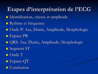 Etapes d’interprétation de l’ECG
 Identification, vitesse et amplitude
 Rythme et fréquence
 Onde P: Axe, Durée, Amplitude, Morphologie
 Espace PR
 QRS: Axe, Durée, Amplitude, Morphologie
 Segment ST
 Onde T
 Espace QT
 Conclusion
 