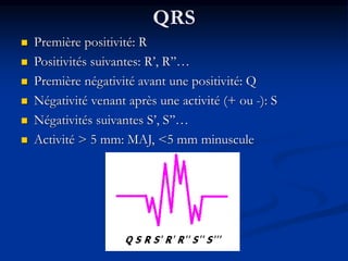 QRS
 Première positivité: R
 Positivités suivantes: R’, R’’…
 Première négativité avant une positivité: Q
 Négativité venant après une activité (+ ou -): S
 Négativités suivantes S’, S’’…
 Activité > 5 mm: MAJ, <5 mm minuscule
 