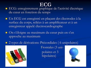 ECG
 ECG: enregistrement graphique de l’activité électrique
du cœur en fonction du temps
 Un ECG est enregistré en plaçant des électrodes à la
surface du corps, reliées à un amplificateur et à un
enregistreur appelé électrocardiographe
 On s’éloigne au maximum du cœur puis en s’en
approche au maximum
 2 types de dérivations: Précordiales ( 6 unipolaires)
Frontales (3 uni-
polaires et 3
bipolaires)
 