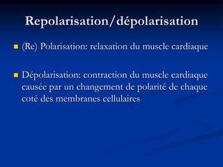 Repolarisation/dépolarisation
 (Re) Polarisation: relaxation du muscle cardiaque
 Dépolarisation: contraction du muscle cardiaque
causée par un changement de polarité de chaque
coté des membranes cellulaires
 