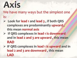 Axis
We have many ways but the simplest one
is:
 Look for lead 1 and lead 3 , if both QRS
complexes are predominantly upward ,
this mean normal axis
 If QRS complexes in lead 1 is downward
and in lead 2 and 3 are upward , this mean
RAD
 IF QRS complexes in lead 1 is upward and in
lead 2 and 3 are downward , this mean
LAD
 